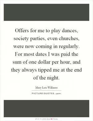 Offers for me to play dances, society parties, even churches, were now coming in regularly. For most dates I was paid the sum of one dollar per hour, and they always tipped me at the end of the night Picture Quote #1