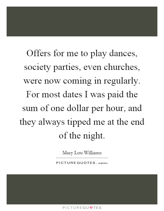 Offers for me to play dances, society parties, even churches, were now coming in regularly. For most dates I was paid the sum of one dollar per hour, and they always tipped me at the end of the night Picture Quote #1
