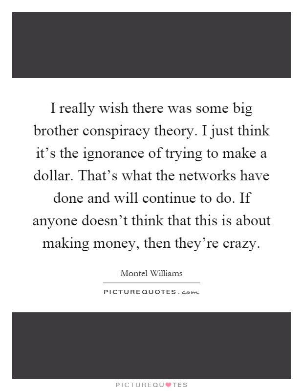 I really wish there was some big brother conspiracy theory. I just think it's the ignorance of trying to make a dollar. That's what the networks have done and will continue to do. If anyone doesn't think that this is about making money, then they're crazy Picture Quote #1