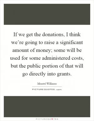 If we get the donations, I think we’re going to raise a significant amount of money; some will be used for some administered costs, but the public portion of that will go directly into grants Picture Quote #1