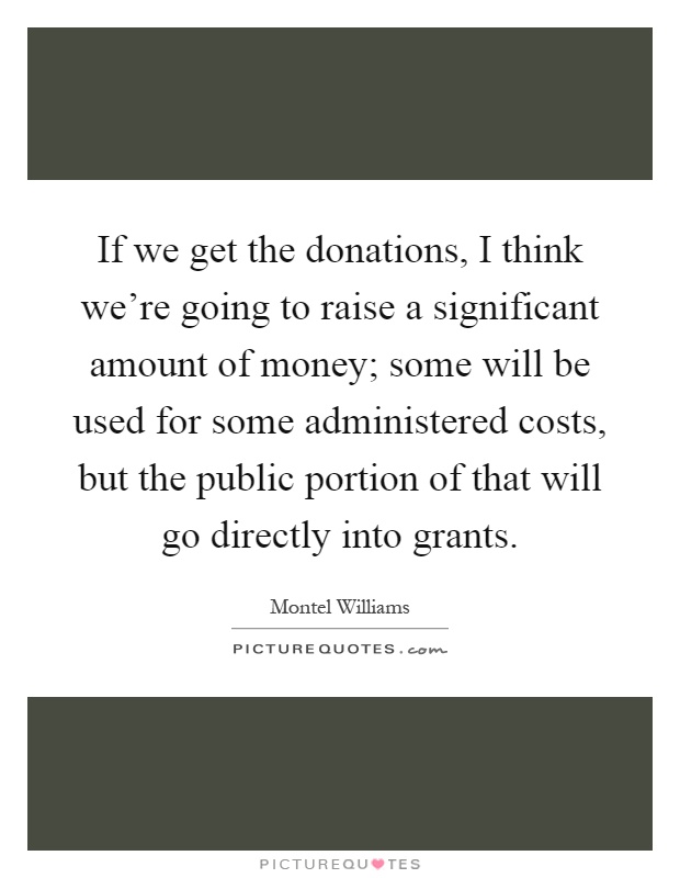 If we get the donations, I think we're going to raise a significant amount of money; some will be used for some administered costs, but the public portion of that will go directly into grants Picture Quote #1