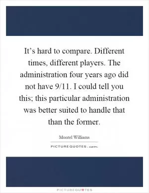 It’s hard to compare. Different times, different players. The administration four years ago did not have 9/11. I could tell you this; this particular administration was better suited to handle that than the former Picture Quote #1