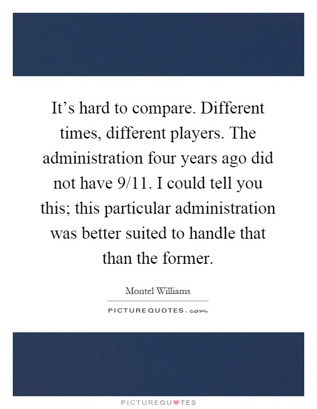 It's hard to compare. Different times, different players. The administration four years ago did not have 9/11. I could tell you this; this particular administration was better suited to handle that than the former Picture Quote #1