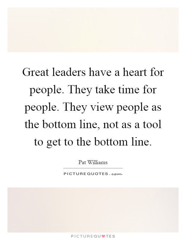 Great leaders have a heart for people. They take time for people. They view people as the bottom line, not as a tool to get to the bottom line Picture Quote #1