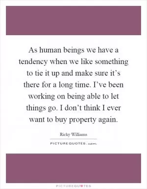 As human beings we have a tendency when we like something to tie it up and make sure it’s there for a long time. I’ve been working on being able to let things go. I don’t think I ever want to buy property again Picture Quote #1