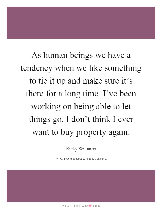 As human beings we have a tendency when we like something to tie it up and make sure it's there for a long time. I've been working on being able to let things go. I don't think I ever want to buy property again Picture Quote #1