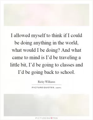 I allowed myself to think if I could be doing anything in the world, what would I be doing? And what came to mind is I’d be traveling a little bit, I’d be going to classes and I’d be going back to school Picture Quote #1