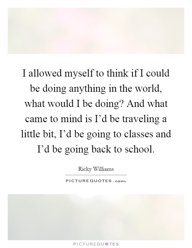 I allowed myself to think if I could be doing anything in the world, what would I be doing? And what came to mind is I'd be traveling a little bit, I'd be going to classes and I'd be going back to school Picture Quote #1