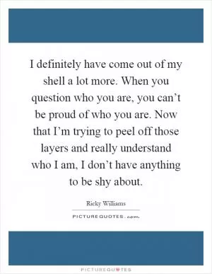 I definitely have come out of my shell a lot more. When you question who you are, you can’t be proud of who you are. Now that I’m trying to peel off those layers and really understand who I am, I don’t have anything to be shy about Picture Quote #1