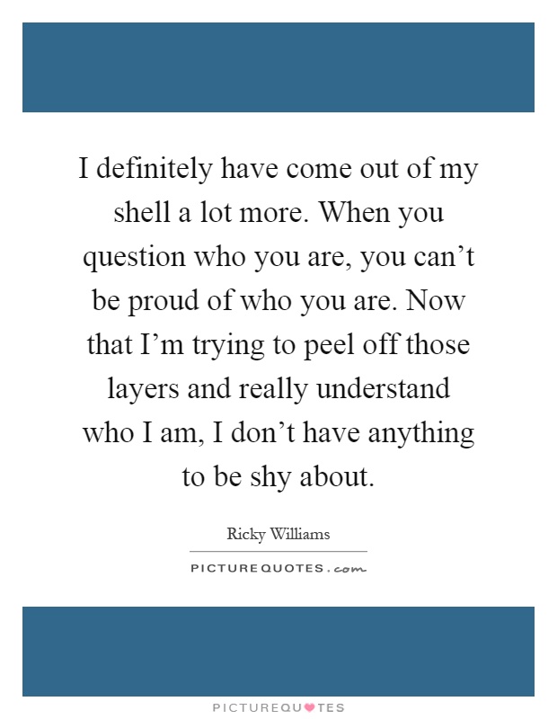 I definitely have come out of my shell a lot more. When you question who you are, you can't be proud of who you are. Now that I'm trying to peel off those layers and really understand who I am, I don't have anything to be shy about Picture Quote #1