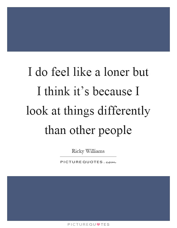 I do feel like a loner but I think it's because I look at things differently than other people Picture Quote #1