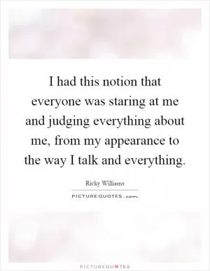 I had this notion that everyone was staring at me and judging everything about me, from my appearance to the way I talk and everything Picture Quote #1