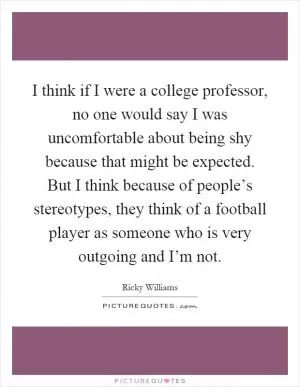 I think if I were a college professor, no one would say I was uncomfortable about being shy because that might be expected. But I think because of people’s stereotypes, they think of a football player as someone who is very outgoing and I’m not Picture Quote #1