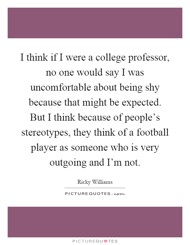 I think if I were a college professor, no one would say I was uncomfortable about being shy because that might be expected. But I think because of people's stereotypes, they think of a football player as someone who is very outgoing and I'm not Picture Quote #1