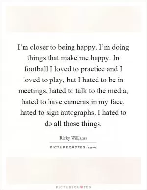 I’m closer to being happy. I’m doing things that make me happy. In football I loved to practice and I loved to play, but I hated to be in meetings, hated to talk to the media, hated to have cameras in my face, hated to sign autographs. I hated to do all those things Picture Quote #1