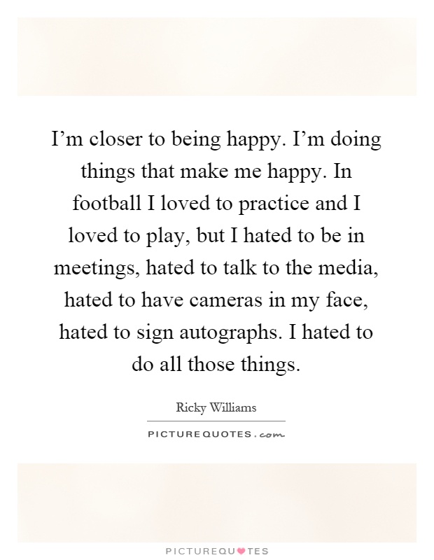 I'm closer to being happy. I'm doing things that make me happy. In football I loved to practice and I loved to play, but I hated to be in meetings, hated to talk to the media, hated to have cameras in my face, hated to sign autographs. I hated to do all those things Picture Quote #1