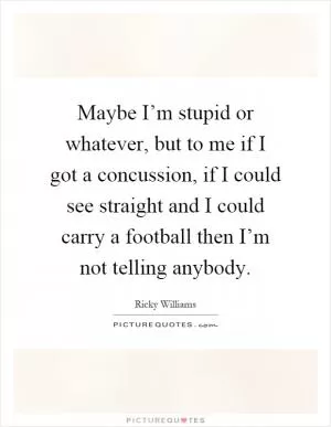 Maybe I’m stupid or whatever, but to me if I got a concussion, if I could see straight and I could carry a football then I’m not telling anybody Picture Quote #1