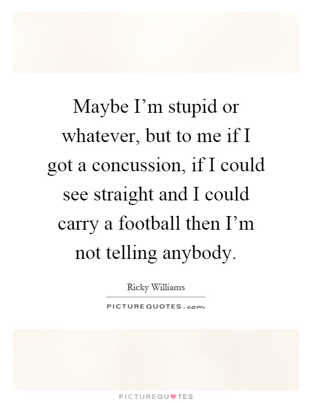 Maybe I'm stupid or whatever, but to me if I got a concussion, if I could see straight and I could carry a football then I'm not telling anybody Picture Quote #1