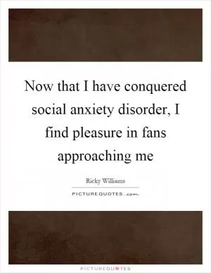 Now that I have conquered social anxiety disorder, I find pleasure in fans approaching me Picture Quote #1