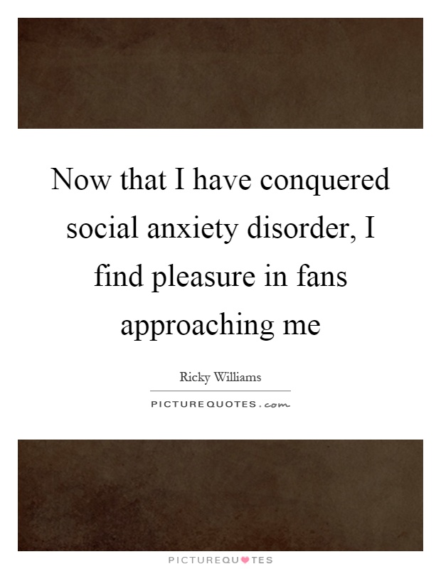 Now that I have conquered social anxiety disorder, I find pleasure in fans approaching me Picture Quote #1