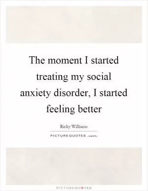 The moment I started treating my social anxiety disorder, I started feeling better Picture Quote #1