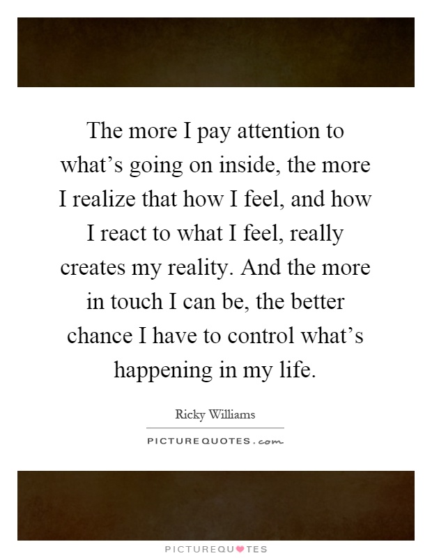 The more I pay attention to what's going on inside, the more I realize that how I feel, and how I react to what I feel, really creates my reality. And the more in touch I can be, the better chance I have to control what's happening in my life Picture Quote #1