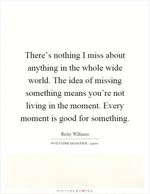 There’s nothing I miss about anything in the whole wide world. The idea of missing something means you’re not living in the moment. Every moment is good for something Picture Quote #1