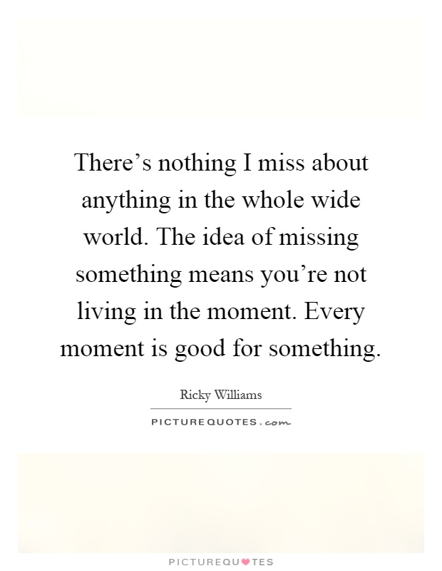 There's nothing I miss about anything in the whole wide world. The idea of missing something means you're not living in the moment. Every moment is good for something Picture Quote #1