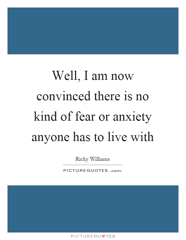Well, I am now convinced there is no kind of fear or anxiety anyone has to live with Picture Quote #1