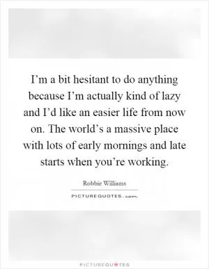 I’m a bit hesitant to do anything because I’m actually kind of lazy and I’d like an easier life from now on. The world’s a massive place with lots of early mornings and late starts when you’re working Picture Quote #1
