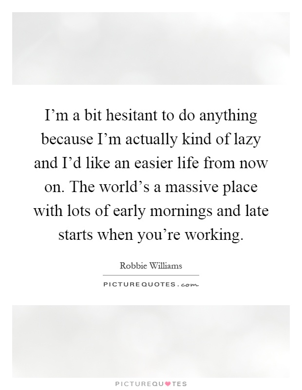 I'm a bit hesitant to do anything because I'm actually kind of lazy and I'd like an easier life from now on. The world's a massive place with lots of early mornings and late starts when you're working Picture Quote #1