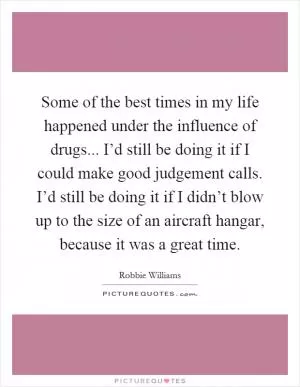 Some of the best times in my life happened under the influence of drugs... I’d still be doing it if I could make good judgement calls. I’d still be doing it if I didn’t blow up to the size of an aircraft hangar, because it was a great time Picture Quote #1