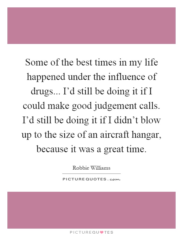 Some of the best times in my life happened under the influence of drugs... I'd still be doing it if I could make good judgement calls. I'd still be doing it if I didn't blow up to the size of an aircraft hangar, because it was a great time Picture Quote #1