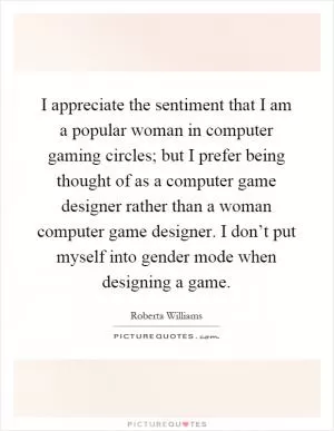 I appreciate the sentiment that I am a popular woman in computer gaming circles; but I prefer being thought of as a computer game designer rather than a woman computer game designer. I don’t put myself into gender mode when designing a game Picture Quote #1