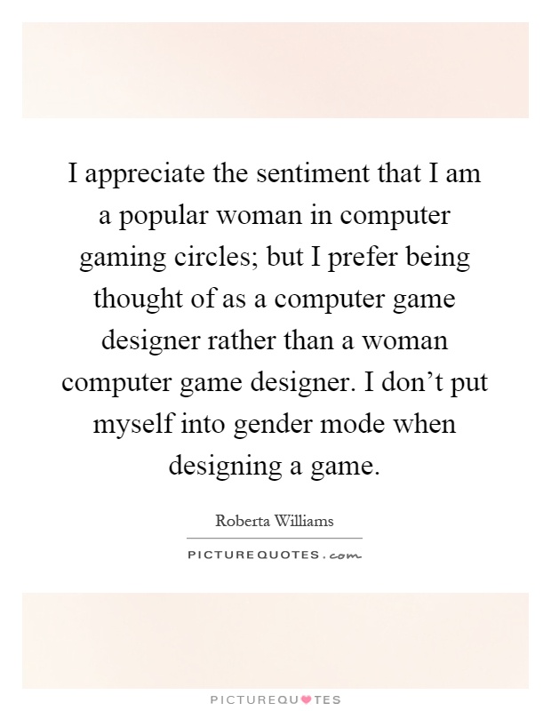 I appreciate the sentiment that I am a popular woman in computer gaming circles; but I prefer being thought of as a computer game designer rather than a woman computer game designer. I don't put myself into gender mode when designing a game Picture Quote #1