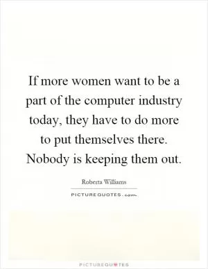 If more women want to be a part of the computer industry today, they have to do more to put themselves there. Nobody is keeping them out Picture Quote #1