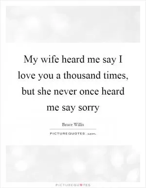 My wife heard me say I love you a thousand times, but she never once heard me say sorry Picture Quote #1