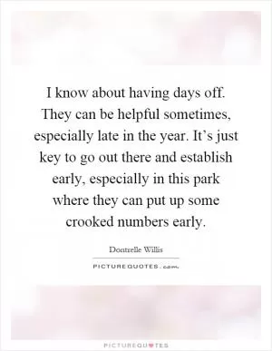 I know about having days off. They can be helpful sometimes, especially late in the year. It’s just key to go out there and establish early, especially in this park where they can put up some crooked numbers early Picture Quote #1