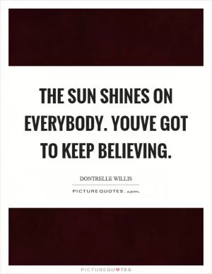 The sun shines on everybody. Youve got to keep believing Picture Quote #1
