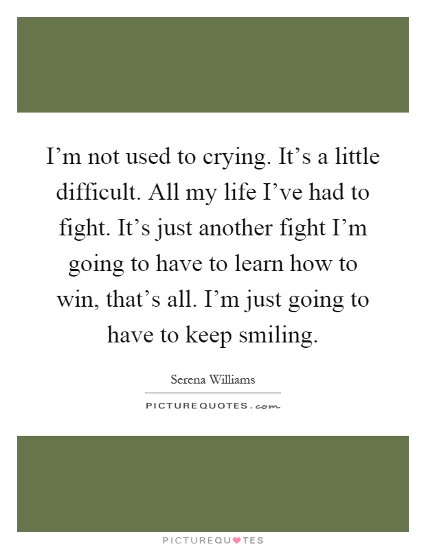 I'm not used to crying. It's a little difficult. All my life I've had to fight. It's just another fight I'm going to have to learn how to win, that's all. I'm just going to have to keep smiling Picture Quote #1