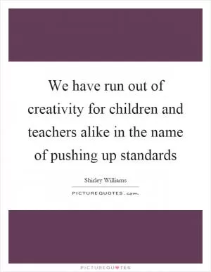We have run out of creativity for children and teachers alike in the name of pushing up standards Picture Quote #1