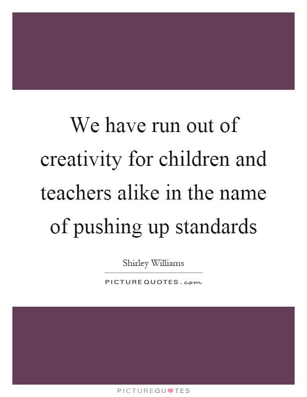 We have run out of creativity for children and teachers alike in the name of pushing up standards Picture Quote #1