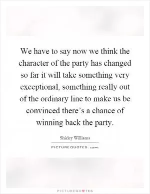 We have to say now we think the character of the party has changed so far it will take something very exceptional, something really out of the ordinary line to make us be convinced there’s a chance of winning back the party Picture Quote #1