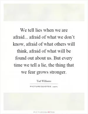We tell lies when we are afraid... afraid of what we don’t know, afraid of what others will think, afraid of what will be found out about us. But every time we tell a lie, the thing that we fear grows stronger Picture Quote #1