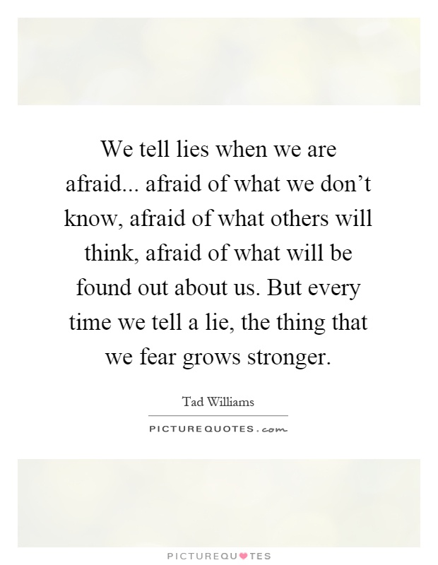 We tell lies when we are afraid... afraid of what we don't know, afraid of what others will think, afraid of what will be found out about us. But every time we tell a lie, the thing that we fear grows stronger Picture Quote #1
