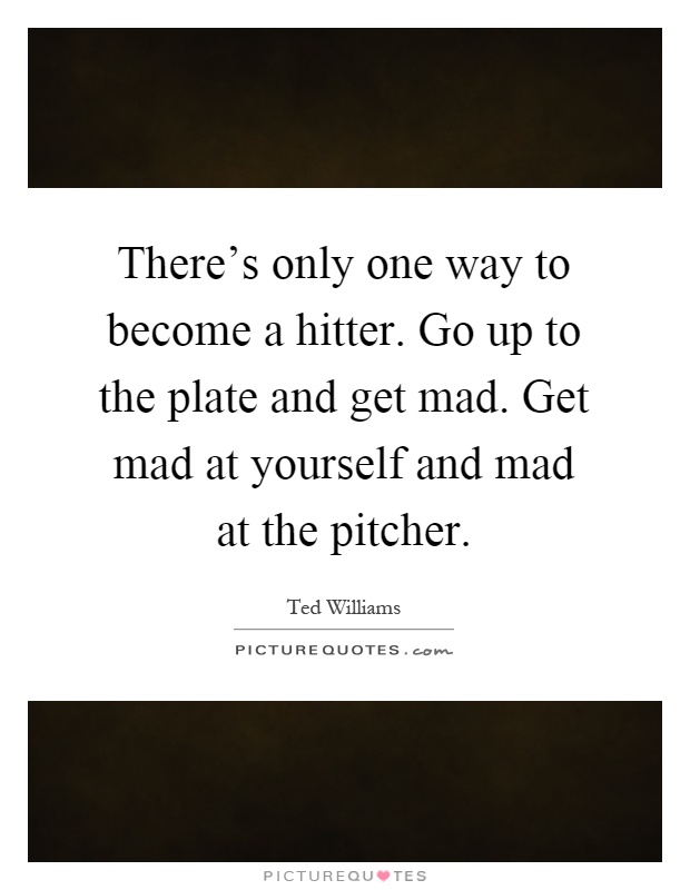 There's only one way to become a hitter. Go up to the plate and get mad. Get mad at yourself and mad at the pitcher Picture Quote #1
