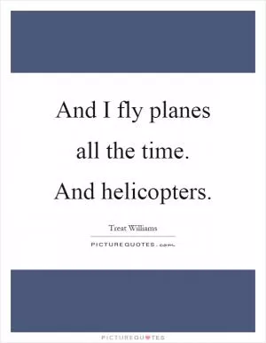 And I fly planes all the time. And helicopters Picture Quote #1