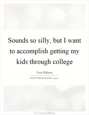 Sounds so silly, but I want to accomplish getting my kids through college Picture Quote #1