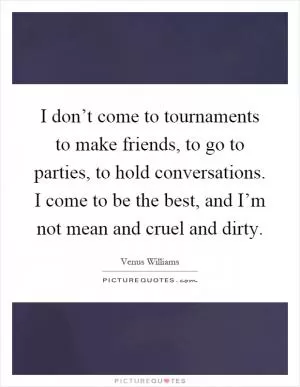 I don’t come to tournaments to make friends, to go to parties, to hold conversations. I come to be the best, and I’m not mean and cruel and dirty Picture Quote #1