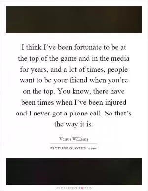 I think I’ve been fortunate to be at the top of the game and in the media for years, and a lot of times, people want to be your friend when you’re on the top. You know, there have been times when I’ve been injured and I never got a phone call. So that’s the way it is Picture Quote #1